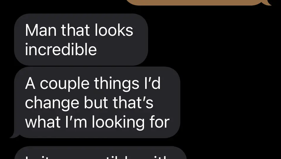 Client messages: Man that looks incredible. A couple things I’d change but that’s what I’m looking for.